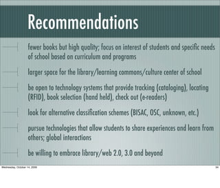 Recommendations
fewer books but high quality; focus on interest of students and speciﬁc needs
of school based on curriculum and programs
larger space for the library/learning commons/culture center of school
be open to technology systems that provide tracking (cataloging), locating
(RFID), book selection (hand held), check out (e-readers)
look for alternative classiﬁcation schemes (BISAC, OSC, unknown, etc.)
pursue technologies that allow students to share experiences and learn from
others; global interactions
be willing to embrace library/web 2.0, 3.0 and beyond
34Wednesday, October 14, 2009
 