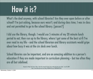 How it is?
What's the deal anyway, with school libraries? Are they ever open before or after
school? I'm just asking, because ours wasn't; and during class time, I was in class
and not permitted to go to the school library. [passes?]
I did use the library, though. I would use 5 minutes of my 20 minute lunch
period to eat; then run up to the library, where I got some of the best sci-ﬁ I've
ever read in my life -- and the school librarian and library assistants would gripe
about how busy it was at the circ desk over lunch.
School libraries can be important, and are an amazing addition to a person's
education if they are made important in curriculum planning -- but too often they
are all but sidelined.
Response to Blog: The Future is Now - about the removal of books from a Massachusetts prep school. Sep 10, 2009
http://www.libraryjournal.com/blog/580000658/post/480048648.html
4Wednesday, October 14, 2009
 
