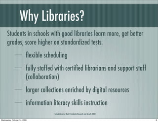Why Libraries?
Students in schools with good libraries learn more, get better
grades, score higher on standardized tests.
ﬂexible scheduling
fully staffed with certiﬁed librarians and support staff
(collaboration)
larger collections enriched by digital resources
information literacy skills instruction
School Libraries Work! Scholastic Research and Results 2008
8Wednesday, October 14, 2009
 
