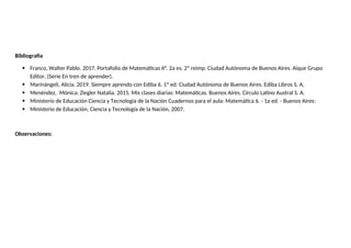 Bibliografía
 Franco, Walter Pablo. 2017. Portafolio de Matemáticas 6°. 2a es. 2ª reimp. Ciudad Autónoma de Buenos Aires. Aique Grupo
Editor. (Serie En tren de aprender).
 Marinángeli, Alicia. 2019. Siempre aprendo con Ediba 6. 1ª ed. Ciudad Autónoma de Buenos Aires. Ediba Libros S. A.
 Menéndez, Mónica; Ziegler Natalia. 2015. Mis clases diarias: Matemáticas. Buenos Aires. Círculo Latino Austral S. A.
 Ministerio de Educación Ciencia y Tecnología de la Nación Cuadernos para el aula: Matemática 6. - 1a ed. - Buenos Aires:
 Ministerio de Educación, Ciencia y Tecnología de la Nación, 2007.
Observaciones:
 