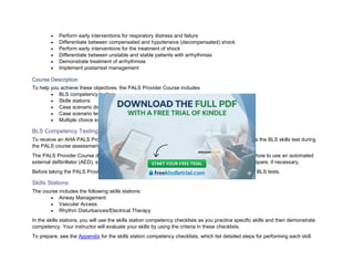 • Perform early interventions for respiratory distress and failure
• Differentiate between compensated and hypotensive (decompensated) shock
• Perform early interventions for the treatment of shock
• Differentiate between unstable and stable patients with arrhythmias
• Demonstrate treatment of arrhythmias
• Implement postarrest management
Course Description
To help you achieve these objectives, the PALS Provider Course includes
• BLS competency testing
• Skills stations
• Case scenario discussions and simulations
• Case scenario testing stations
• Multiple choice exam
BLS Competency Testing
To receive an AHA PALS Provider Course completion card, you must be proficient in BLS and pass the BLS skills test during
the PALS course assessment: the Child CPR and AED Skills Test and the Infant CPR Skills Test.
The PALS Provider Course does not include detailed instructions on how to perform basic CPR or how to use an automated
external defibrillator (AED), so you must know this in advance. Consider taking a BLS course to prepare, if necessary.
Before taking the PALS Provider Course, read the PALS Provider Manual to prepare for taking the BLS tests.
Skills Stations
The course includes the following skills stations:
• Airway Management
• Vascular Access
• Rhythm Disturbances/Electrical Therapy
In the skills stations, you will use the skills station competency checklists as you practice specific skills and then demonstrate
competency. Your instructor will evaluate your skills by using the criteria in these checklists.
To prepare, see the Appendix for the skills station competency checklists, which list detailed steps for performing each skill.
 