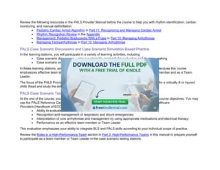 Review the following resources in the PALS Provider Manual before the course to help you with rhythm identification, cardiac
monitoring, and manual defibrillation:
• Pediatric Cardiac Arrest Algorithm in Part 11: Recognizing and Managing Cardiac Arrest
• Rhythm Recognition Review in the Appendix
• Management: Pediatric Bradycardia With a Pulse in Part 10: Managing Arrhythmias
• Managing Tachyarrhythmias in Part 10: Managing Arrhythmias
PALS Case Scenario Discussions and Case Scenario Simulation-Based Practice
In the learning stations, you will participate in a variety of learning activities, including
• Case scenario discussions, using a systematic approach for evaluation and decision-making
• Case scenario simulation-based practice
In these learning stations, you will practice essential skills both individually and as part of a team. Because this course
emphasizes effective team skills as a vital part of the resuscitative effort, you’ll practice as a team member and as a Team
Leader.
The focus of the PALS Provider Course is to teach you to use a systematic approach when caring for a critically ill or injured
child. Read and study the entire PALS Provider Manual to understand all the necessary concepts.
PALS Case Scenario Testing Stations
At the end of the course, your team must pass 2 case scenario testing stations to demonstrate the course objectives. You may
use the PALS Reference Card and the 2025 Handbook of Emergency Cardiovascular Care for Healthcare
Providers (Handbook of ECC). These simulated clinical scenarios will test the following:
• Ability to evaluate and identify specific clinical conditions covered in the course
• Recognition and management of respiratory and shock emergencies
• Interpretation of core arrhythmias and management by using appropriate medications and electrical therapy
• Performance as an effective team member or Team Leader
This evaluation emphasizes your ability to integrate BLS and PALS skills according to your individual scope of practice.
Review the Roles in a High-Performance Team section in Part 3: High-Performance Teams in this manual to prepare yourself
to participate as a team member or Team Leader in the case scenario testing stations.
 