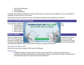 • ECG rhythm identification
• Pharmacology
• Practical application
Complete these assessments before the course to identify gaps in and improve your knowledge. Print out your certificate of
completion and take it with you to the course.
Student Resources also include PALS videos, video prework (if assigned), and supplementary information.
Course Completion Requirements
To successfully complete the PALS Provider Course and obtain your course completion card, you must
• Successfully complete the PALS Precourse Self-Assessment (classroom-based course only)
• Actively participate in, practice, and complete all skills stations and learning stations
• Pass the Child CPR and AED and Infant CPR Skills Tests
• Pass an exam with a minimum score of 84% (classroom-based course only)
• Pass 2 PALS case scenario tests
Science Update
We have updated the PALS Provider Course to incorporate the recommendations of the 2025 AHA Guidelines for CPR and
ECC. On an ongoing basis, hundreds of international resuscitation scientists and experts evaluate, discuss, and debate
thousands of scientific publications. Then, they reach consensus on the best treatments based on the evidence, which forms
the basis for developing the guidelines. Some recommendations are new, whereas others modify previous recommendations.
The following list highlights many of the key recommendations for pediatric BLS and ALS.
Major Science Changes in 2025
Some of the major science changes in 2025 include the following:
Pediatric BLS
1. Immediate recognition of cardiac arrest is vital to improving outcomes. For infants and children who are
unresponsive with abnormal breathing (including gasping), rescuers should activate emergency medical services
and initiate high-quality CPR, beginning with chest compressions.
 