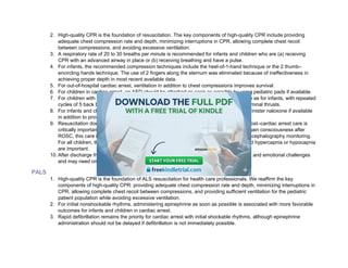 2. High-quality CPR is the foundation of resuscitation. The key components of high-quality CPR include providing
adequate chest compression rate and depth, minimizing interruptions in CPR, allowing complete chest recoil
between compressions, and avoiding excessive ventilation.
3. A respiratory rate of 20 to 30 breaths per minute is recommended for infants and children who are (a) receiving
CPR with an advanced airway in place or (b) receiving breathing and have a pulse.
4. For infants, the recommended compression techniques include the heel-of-1-hand technique or the 2 thumb–
encircling hands technique. The use of 2 fingers along the sternum was eliminated because of ineffectiveness in
achieving proper depth in most recent available data.
5. For out-of-hospital cardiac arrest, ventilation in addition to chest compressions improves survival.
6. For children in cardiac arrest, an AED should be attached as soon as possible by using pediatric pads if available.
7. For children with severe foreign-body airway obstruction (FBAO), guidance is the same as for infants, with repeated
cycles of 5 back blows alternating with 5 abdominal thrusts, as opposed to solely abdominal thrusts.
8. For infants and children with signs of narcotic or opioid overdose, rescuers should administer naloxone if available
in addition to providing breaths or high-quality CPR as needed.
9. Resuscitation does not end with return of spontaneous circulation (ROSC). Excellent post–cardiac arrest care is
critically important for achieving the best patient outcomes. For children who do not regain consciousness after
ROSC, this care includes targeted temperature management and continuous electroencephalography monitoring.
For all children, the prevention and treatment of hypotension, hyperoxia or hypoxia, and hypercapnia or hypocapnia
are important.
10. After discharge from the hospital, cardiac arrest survivors can have physical, cognitive, and emotional challenges
and may need ongoing therapies and interventions.
PALS
1. High-quality CPR is the foundation of ALS resuscitation for health care professionals. We reaffirm the key
components of high-quality CPR: providing adequate chest compression rate and depth, minimizing interruptions in
CPR, allowing complete chest recoil between compressions, and providing sufficient ventilation for the pediatric
patient population while avoiding excessive ventilation.
2. For initial nonshockable rhythms, administering epinephrine as soon as possible is associated with more favorable
outcomes for infants and children in cardiac arrest.
3. Rapid defibrillation remains the priority for cardiac arrest with initial shockable rhythms, although epinephrine
administration should not be delayed if defibrillation is not immediately possible.
 