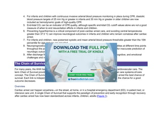 4. For infants and children with continuous invasive arterial blood pressure monitoring in place during CPR, diastolic
blood pressure targets of 25 mm Hg or greater in infants and 30 mm Hg or greater in older children are now
included as hemodynamic goals of high-quality CPR.
5. End-tidal CO2 can be an indicator of CPR quality, although specific end-tidal CO2 cutoff values alone are not a good
measure of when to end resuscitation efforts in infants and children.
6. Preventing hyperthermia is a critical component of post–cardiac arrest care, and avoiding central temperatures
greater than 37.5 °C can improve neurological outcomes in infants and children who remain comatose after cardiac
arrest.
7. For infants and children, new postarrest systolic and mean arterial blood pressure thresholds greater than the 10th
percentile for age and sex are provided.
8. Neuroprognostication after cardiac arrest in infants and children requires multiple modalities at different time points
throughout the postarrest period; single tests should not be used because of concerns for inaccurate prediction of
neurologic outcomes.
9. After discharge from the hospital, cardiac arrest survivors can have ongoing physical, cognitive, and emotional
challenges and need to be evaluated for therapies and interventions.
The Chain of Survival
For many years, the AHA has adopted, supported, and helped develop the concept of emergency cardiovascular care. The
term Chain of Survival provides a useful metaphor for the elements of the emergency cardiovascular care systems-of-care
concept. The Chain of Survival shows the actions that must take place to give the person in cardiac arrest the best chance of
survival. Each link is independent, yet connected, to the links before and after. If any link is broken, the chance for a good
outcome decreases.
Overview
Cardiac arrest can happen anywhere—on the street, at home, or in a hospital emergency department (ED), in-patient bed, or
intensive care unit. A single Chain of Survival that supports the paradigm of prevention and early recognition through recovery
after cardiac arrest has now been standardized across infants, children, adults (Figure 1).
 