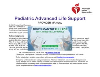 Pediatric Advanced Life Support
PROVIDER MANUAL
© 2025 American Heart Association
ISBN 978-1-68472-339-3
Printed in the United States of America
First American Heart Association Printing October 2025
eBook edition © 2025 American Heart Association. ISBN 978-1-68472-338-6. 25-3120
Acknowledgments
The American Heart Association thanks the following people for their contributions to the development of this manual: Mary E.
McBride, MD, MEd; Reylon Meeks, RN, MS, MSN; Sallie Johnson, PharmD, BCPS; Hector Aranibar, MD; Grace Bravo, MD;
Allan R. de Caen, MD; Jonathan P. Duff, MD, MEd; John Erbayri, MS, NRP; Carol Frazee, NRP; Anya J. Freedman, MD;
Fabián Gelpi, MD; Jennifer Hayes, RN; Brian Jackson, MD; Kelly D. Kadlec, MD, MEd; Mary Mackenburg-Mohn, PhD, NP,
ACPNP, MSN, AGACNP; Candace N. Mannarino, MD, MS; Amanda O’Halloran, MD; Hélio Penna Guimarães, MD, PhD;
Georg M. Schmölzer, MD, PhD; Janice A. Tijssen, MD, MSc; Brian Walsh, PhD, RRT-NPS, RRT-ACCS, RPFT; George Sam
Wang, MD; and the AHA PALS Project Team.
PALS Student Resources can be found at eLearning.heart.org.
Contact your Training Center Coordinator for more information about accessing these before your course.
To find out about any updates or corrections to this course, visit heart.org/courseupdates.
Emergency cardiovascular care is a dynamic science. Advances in treatment and medication therapies occur
rapidly. Readers should use the following sources to check for changes in recommended doses, indications, and
contraindications: the package insert product information sheet for each medication and medical device and the
course updates available on heart.org/courseupdates.
 