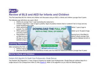 Part 2
Review of BLS and AED for Infants and Children
This Part describes BLS for infants and children and discusses using an AED in infants and children younger than 8 years.
The following age definitions are used in BLS:
• Infants are younger than 1 year (excluding the newly born).
• Children range from 1 year of age to puberty. Signs of puberty include chest or underarm hair on boys and any
breast development in girls.
• When performing BLS for pediatric patients, follow pediatric guidance for infants and children 1 year of age to
puberty. For children with signs of puberty and older, follow BLS guidance.
• When performing ALS for pediatric patients, follow pediatric guidance for infants and children up to 18 years of age,
excluding newborns.
• Resuscitation of the newborn infant typically applies to the newborn infant who is transitioning from a fluid-filled to
air-filled environment. Although pediatric BLS and ALS guidelines may be applied to newborn infants younger than
28 days on the basis of pathophysiology and institutional practice, neonatal guidelines should be followed at birth to
address unique aspects of transitional physiology.
Learning Objectives
After completing this Part, you should be able to
• Perform high-quality CPR for infants and pre- and postpubescent children.
• Describe and demonstrate the importance of early use of an AED for infants and children younger than 8 years.
BLS for Infants and Children
Pediatric BLS Algorithm for Health Care Professionals—Single Rescuer
The Pediatric BLS Algorithm (1 Year of Age to Puberty) for Health Care Professionals—Single Rescuer outlines steps for a
single rescuer of an unresponsive infant or child (Figure 3). Refer to this algorithm as you read the following steps.
 