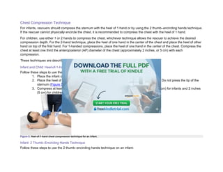 Chest Compression Technique
For infants, rescuers should compress the sternum with the heel of 1 hand or by using the 2 thumb–encircling hands technique.
If the rescuer cannot physically encircle the chest, it is recommended to compress the chest with the heel of 1 hand.
For children, use either 1 or 2 hands to compress the chest, whichever technique allows the rescuer to achieve the desired
compression depth. For the 2-hand technique, place the heel of one hand in the center of the chest and place the heel of other
hand on top of the first hand. For 1-handed compressions, place the heel of one hand in the center of the chest. Compress the
chest at least one third the anteroposterior (AP) diameter of the chest (approximately 2 inches, or 5 cm) with each
compression.
These techniques are described in the next sections.
Infant and Child: Heel-of-1-Hand Technique
Follow these steps to use the heel of 1 hand on an infant or child:
1. Place the infant or child on a firm, flat surface.
2. Place the heel of one hand, just below the nipple line, on the lower half of the sternum. Do not press the tip of the
sternum (Figure 5).
3. Compress at least one third the AP diameter of the chest, approximately 1½ inches (4 cm) for infants and 2 inches
(5 cm) for children, at a rate of 100 to 120/min.
Figure 5. Heel-of-1-hand chest compression technique for an infant.
Infant: 2 Thumb–Encircling Hands Technique
Follow these steps to use the 2 thumb–encircling hands technique on an infant:
 