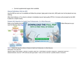• Connect supplemental oxygen when available.
Attempt Defibrillation With the AED
Use the AED as soon as it is available and follow the prompts. Apply pads to bare skin; AED pads must not be placed over any
clothing.
After shock delivery or if no shock is advised, immediately resume high-quality CPR for 2 minutes (until prompted by the AED
to allow for a rhythm check).
Pediatric BLS Algorithm for Health Care Professionals—2 or More Rescuers
Refer to the Pediatric BLS Algorithm (1 Year of Age to Puberty) for Health Care Professionals—2 or More Rescuers as you
read the following steps (Figure 7).
Figure 7. Pediatric BLS Algorithm (Infants to Puberty) for Health Care Professionals—2 or More Rescuers.
Abbreviation: HR, heart rate.
Algorithm legend: Red hexagon = decision or question; green box = action/steps to consider; orange box = assessment; gray box =
assessment/action; blue box = CPR; white box with gray header = notes; and red, bold text = possible answers or decisions.
 
