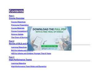 Contents
Part 1
Course Overview
Course Objectives
Precourse Preparation
Course Materials
Course Completion Requirements
Science Update
The Chain of Survival
Part 2
Review of BLS and AED for Infants and Children
Learning Objectives
BLS for Infants and Children
AED for Infants and Children Younger Than 8 Years
Part 3
High-Performance Teams
Learning Objective
High-Performance Team Roles and Dynamics
 