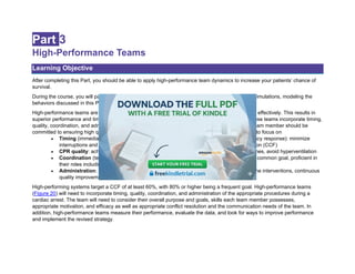 Part 3
High-Performance Teams
Learning Objective
After completing this Part, you should be able to apply high-performance team dynamics to increase your patients’ chance of
survival.
During the course, you will participate as both the Team Leader and a team member during case simulations, modeling the
behaviors discussed in this Part.
High-performance teams are essential to successful resuscitation attempts, carrying out their roles effectively. This results in
superior performance and timing, translating to improved survival for patients in cardiac arrest. These teams incorporate timing,
quality, coordination, and administration of appropriate procedures during a cardiac arrest. Each team member should be
committed to ensuring high quality performance, not simply following orders. Each member needs to focus on
• Timing (immediate CPR and defibrillation, limiting pre- and postshock pause, emergency response): minimize
interruptions and pauses in chest compressions and increase chest compression fraction (CCF)
• CPR quality: achieve correct rate and depth, allow complete recoil, minimize pause times, avoid hyperventilation
• Coordination (team dynamics): team members working together seamlessly toward a common goal, proficient in
their roles including closed-loop communication and team coordination
• Administration: leadership, planning ahead, obtaining additional resources, tailoring the interventions, continuous
quality improvement measurement, assigned number of members working an arrest
High-performing systems target a CCF of at least 60%, with 80% or higher being a frequent goal. High-performance teams
(Figure 20) will need to incorporate timing, quality, coordination, and administration of the appropriate procedures during a
cardiac arrest. The team will need to consider their overall purpose and goals, skills each team member possesses,
appropriate motivation, and efficacy as well as appropriate conflict resolution and the communication needs of the team. In
addition, high-performance teams measure their performance, evaluate the data, and look for ways to improve performance
and implement the revised strategy.
 