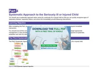 Part 4
Systematic Approach to the Seriously Ill or Injured Child
You should use a systematic approach when caring for a seriously ill or injured child so that you can quickly recognize signs of
respiratory distress, respiratory failure, and shock and immediately provide lifesaving interventions.
Learning Objective
After completing this Part, you should be able to differentiate between patients who do and do not require immediate
intervention.
You should know all the concepts presented in this Part to identify the child’s clinical condition and target appropriate
management in case simulations. The ongoing process of evaluate-identify-intervene is a core component of systematic
evaluation and care of a seriously ill or injured child.
The PALS Systematic Approach Algorithm
The PALS Systematic Approach Algorithm (Figure 22) outlines the approach to caring for a critically ill or injured child.
Figure 22. PALS Systematic Approach Algorithm.
 