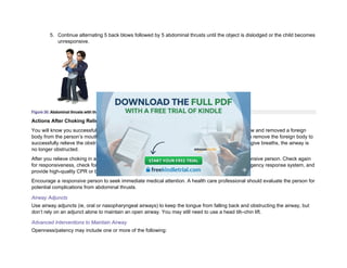 5. Continue alternating 5 back blows followed by 5 abdominal thrusts until the object is dislodged or the child becomes
unresponsive.
Figure 30. Abdominal thrusts with the child standing.
Actions After Choking Relief
You will know you successfully removed an airway obstruction in an unresponsive person if you saw and removed a foreign
body from the person’s mouth and the person starts to breathe. However, you don’t always have to remove the foreign body to
successfully relieve the obstruction. If you can feel air movement and see the chest rise when you give breaths, the airway is
no longer obstructed.
After you relieve choking in a person who is unresponsive, proceed as you would with any unresponsive person. Check again
for responsiveness, check for breathing and a pulse, confirm that someone has activated the emergency response system, and
provide high-quality CPR or breaths as needed.
Encourage a responsive person to seek immediate medical attention. A health care professional should evaluate the person for
potential complications from abdominal thrusts.
Airway Adjuncts
Use airway adjuncts (ie, oral or nasopharyngeal airways) to keep the tongue from falling back and obstructing the airway, but
don’t rely on an adjunct alone to maintain an open airway. You may still need to use a head tilt–chin lift.
Advanced Interventions to Maintain Airway
Openness/patency may include one or more of the following:
 