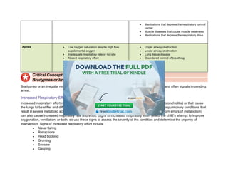 • Medications that depress the respiratory control
center
• Muscle diseases that cause muscle weakness
• Medications that depress the respiratory drive
Apnea • Low oxygen saturation despite high flow
supplemental oxygen
• Inadequate respiratory rate or no rate
• Absent respiratory effort
• Absent distal air movement
• No air movement (silent chest)
• Cyanosis
• Upper airway obstruction
• Lower airway obstruction
• Lung tissue disease
• Disordered control of breathing
Critical Concepts
Bradypnea or Irregular Respiratory Rate Often Signal Impending Arrest
Bradypnea or an irregular respiratory rate in an acutely ill infant or child is an ominous clinical sign and often signals impending
arrest.
Increased Respiratory Effort
Increased respiratory effort results from conditions that increase resistance to airflow (eg, asthma, bronchiolitis) or that cause
the lungs to be stiffer and difficult to inflate (eg, pneumonia, pulmonary edema, pleural effusion). Nonpulmonary conditions that
result in severe metabolic acidosis (eg, shock, diabetic ketoacidosis [DKA], salicylate ingestion, inborn errors of metabolism)
can also cause increased respiratory rate and effort. Signs of increased respiratory effort reflect the child’s attempt to improve
oxygenation, ventilation, or both, so use these signs to assess the severity of the condition and determine the urgency of
intervention. Signs of increased respiratory effort include
• Nasal flaring
• Retractions
• Head bobbing
• Grunting
• Seesaw
• Gasping
 