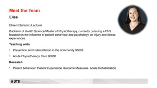 Meet the Team
Elise Robinson | Lecturer
Bachelor of Health Science/Master of Physiotherapy, currently pursuing a PhD
focused on the influence of patient behaviour and psychology on injury and illness
experiences.
Teaching units
• Prevention and Rehabilitation in the community 96089
• Acute Physiotherapy Care 96088
Research
• Patient behaviour, Patient Experience Outcome Measures, Acute Rehabilitation
Elise
 