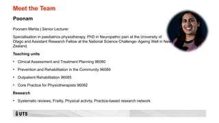 Meet the Team
Poonam Mehta | Senior Lecturer
Specialisation in paediatrics physiotherapy. PhD in Neuropathic pain at the University of
Otago and Assistant Research Fellow at the National Science Challenge- Ageing Well in New
Zealand.
Teaching units
• Clinical Assessment and Treatment Planning 96080
• Prevention and Rehabilitation in the Community 96089
• Outpatient Rehabilitation 96085
• Core Practice for Physiotherapists 96082
Research
• Systematic reviews, Frailty, Physical activity, Practice-based research network
Poonam
 