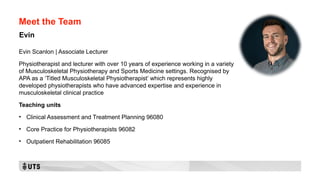 Meet the Team
Evin Scanlon | Associate Lecturer
Physiotherapist and lecturer with over 10 years of experience working in a variety
of Musculoskeletal Physiotherapy and Sports Medicine settings. Recognised by
APA as a ‘Titled Musculoskeletal Physiotherapist’ which represents highly
developed physiotherapists who have advanced expertise and experience in
musculoskeletal clinical practice
Teaching units
• Clinical Assessment and Treatment Planning 96080
• Core Practice for Physiotherapists 96082
• Outpatient Rehabilitation 96085
Evin
 