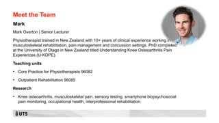 Meet the Team
Mark Overton | Senior Lecturer
Physiotherapist trained in New Zealand with 10+ years of clinical experience working in
musculoskeletal rehabilitation, pain management and concussion settings. PhD completed
at the University of Otago in New Zealand titled Understanding Knee Osteoarthritis Pain
Experiences (U-KOPE).
Teaching units
• Core Practice for Physiotherapists 96082
• Outpatient Rehabilitation 96085
Research
• Knee osteoarthritis, musculoskeletal pain, sensory testing, smartphone biopsychosocial
pain monitoring, occupational health, interprofessional rehabilitation.
Mark
 