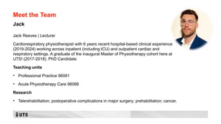 Meet the Team
Jack Reeves | Lecturer
Cardiorespiratory physiotherapist with 6 years recent hospital-based clinical experience
(2019-2024) working across inpatient (including ICU) and outpatient cardiac and
respiratory settings. A graduate of the inaugural Master of Physiotherapy cohort here at
UTS! (2017-2018). PhD Candidate.
Teaching units
• Professional Practice 96081
• Acute Physiotherapy Care 96088
Research
• Telerehabilitation; postoperative complications in major surgery; prehabilitation; cancer.
Jack
 