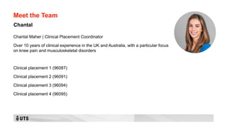 Meet the Team
Chantal Maher | Clinical Placement Coordinator
Over 10 years of clinical experience in the UK and Australia, with a particular focus
on knee pain and musculoskeletal disorders
Clinical placement 1 (96087)
Clinical placement 2 (96091)
Clinical placement 3 (96094)
Clinical placement 4 (96095)
Chantal
 