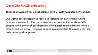 Our WORKPLACE philosophy
Building a Supportive, Collaborative, and Growth-Oriented Environment
Our workplace philosophy is rooted in fostering an environment where
teamwork, communication, and mutual respect are at the forefront. We
believe in the power of collaboration, where each team member's voice is
valued, and we actively engage in open communication to ensure everyone
feels heard and supported.
 
