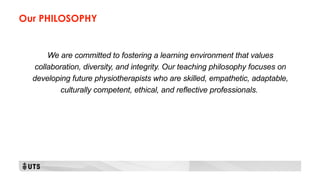 Our PHILOSOPHY
We are committed to fostering a learning environment that values
collaboration, diversity, and integrity. Our teaching philosophy focuses on
developing future physiotherapists who are skilled, empathetic, adaptable,
culturally competent, ethical, and reflective professionals.
 