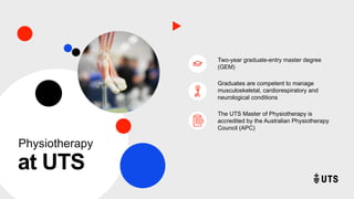 at UTS
Two-year graduate-entry master degree
(GEM)
Graduates are competent to manage
musculoskeletal, cardiorespiratory and
neurological conditions
The UTS Master of Physiotherapy is
accredited by the Australian Physiotherapy
Council (APC)
Physiotherapy
 