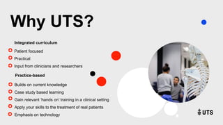 Why UTS?
Patient focused
Practical
Input from clinicians and researchers
Integrated curriculum
Practice-based
Builds on current knowledge
Case study based learning
Gain relevant ‘hands on’ training in a clinical setting
Apply your skills to the treatment of real patients
Emphasis on technology
 