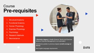 Course
Pre-requisites
1. Structural Anatomy
2. Functional Anatomy
3. Human Physiology
4. Exercise Physiology
5. Psychology
6. Research Methods
7. Neuroscience
A Bachelor degree in Health Science, Sports and Exercise
Science, Exercise Management or an equivalent
Satisfactory grades in previous degree (credit average or
above)
Met English language requirements
 