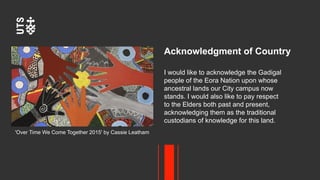 Acknowledgment of Country
I would like to acknowledge the Gadigal
people of the Eora Nation upon whose
ancestral lands our City campus now
stands. I would also like to pay respect
to the Elders both past and present,
acknowledging them as the traditional
custodians of knowledge for this land.
'Over Time We Come Together 2015' by Cassie Leatham
 