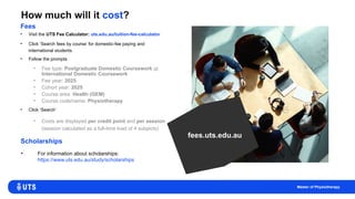 How much will it cost?
• Visit the UTS Fee Calculator: uts.edu.au/tuition-fee-calculator
• Click ‘Search fees by course’ for domestic-fee paying and
international students
• Follow the prompts
• Fee type: Postgraduate Domestic Coursework or
International Domestic Coursework
• Fee year: 2025
• Cohort year: 2025
• Course area: Health (GEM)
• Course code/name: Physiotherapy
• Click ‘Search’
• Costs are displayed per credit point and per session
(session calculated as a full-time load of 4 subjects)
Fees
Scholarships
fees.uts.edu.au
Master of Physiotherapy
• For information about scholarships:
https://www.uts.edu.au/study/scholarships
 