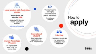 z
Local student with Australian
degree
Applications are
open for 2026
Apply by 31 October
(no late applications
accepted)
uts.edu.au/pg-apply
z
apply
How to
International
student
Must submit an
application via
UTS international
These programs
are highly
competitive and
places are limited.
Physiotherapy
80 places
z
Interview
Eligible applicants will
be required to
participate in an
interview
Alumni Advantage
Program
UTS graduates
save 10%* on
course fees
 