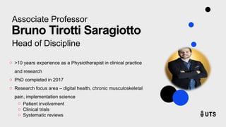 Associate Professor
Bruno Tirotti Saragiotto
Head of Discipline
o >10 years experience as a Physiotherapist in clinical practice
and research
o PhD completed in 2017
o Research focus area – digital health, chronic musculoskeletal
pain, implementation science
o Patient involvement
o Clinical trials
o Systematic reviews
 