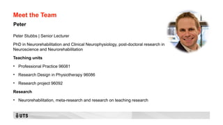 Meet the Team
Peter Stubbs | Senior Lecturer
PhD in Neurorehabilitation and Clinical Neurophysiology, post-doctoral research in
Neuroscience and Neurorehabilitation
Teaching units
• Professional Practice 96081
• Research Design in Physiotherapy 96086
• Research project 96092
Research
• Neurorehabilitation, meta-research and research on teaching research
Peter
 
