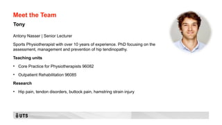 Meet the Team
Antony Nasser | Senior Lecturer
Sports Physiotherapist with over 10 years of experience. PhD focusing on the
assessment, management and prevention of hip tendinopathy.
Teaching units
• Core Practice for Physiotherapists 96082
• Outpatient Rehabilitation 96085
Research
• Hip pain, tendon disorders, buttock pain, hamstring strain injury
Tony
 