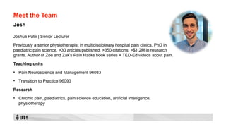 Meet the Team
Joshua Pate | Senior Lecturer
Previously a senior physiotherapist in multidisciplinary hospital pain clinics. PhD in
paediatric pain science. >30 articles published, >350 citations, >$1.2M in research
grants. Author of Zoe and Zak’s Pain Hacks book series + TED-Ed videos about pain.
Teaching units
• Pain Neuroscience and Management 96083
• Transition to Practice 96093
Research
• Chronic pain, paediatrics, pain science education, artificial intelligence,
physiotherapy
Josh
 