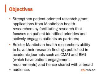 • Strengthen patient-oriented research grant
applications from Manitoban health
researchers by facilitating research that
focuses on patient-identified priorities and
actively engages patients as partners;
• Bolster Manitoban health researchers ability
to have their research findings published in
academic journals such as CMAJ and BMJ
(which have patient engagement
requirements) and hence shared with a broad
audience;
Objectives
11
 