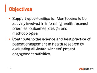 • Support opportunities for Manitobans to be
actively involved in informing health research
priorities, outcomes, design and
methodologies;
• Contribute to the science and best practice of
patient engagement in health research by
evaluating all Award winners’ patient
engagement activities.
Objectives
12
 