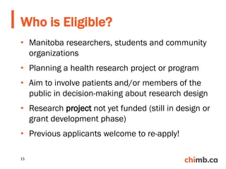 • Manitoba researchers, students and community
organizations
• Planning a health research project or program
• Aim to involve patients and/or members of the
public in decision-making about research design
• Research project not yet funded (still in design or
grant development phase)
• Previous applicants welcome to re-apply!
Who is Eligible?
15
 