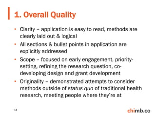 • Clarity – application is easy to read, methods are
clearly laid out & logical
• All sections & bullet points in application are
explicitly addressed
• Scope – focused on early engagement, priority-
setting, refining the research question, co-
developing design and grant development
• Originality – demonstrated attempts to consider
methods outside of status quo of traditional health
research, meeting people where they’re at
1. Overall Quality
18
 