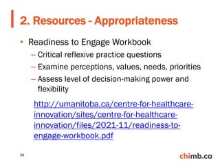 • Readiness to Engage Workbook
– Critical reflexive practice questions
– Examine perceptions, values, needs, priorities
– Assess level of decision-making power and
flexibility
2. Resources - Appropriateness
20
http://umanitoba.ca/centre-for-healthcare-
innovation/sites/centre-for-healthcare-
innovation/files/2021-11/readiness-to-
engage-workbook.pdf
 