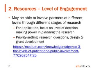 • May be able to involve partners at different
levels through different stages of research
– For application, focus on level of decision-
making power in planning the research
– Priority-setting, research questions, design &
grant development
https://medium.com/knowledgenudge/pe-3-
the-levels-of-patient-and-public-involvement-
77026a547f2b
2. Resources – Level of Engagement
21
 