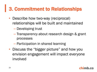 • Describe how two-way (reciprocal)
relationships will be built and maintained
– Developing trust
– Transparency about research design & grant
processes
– Participation in shared learning
• Discuss the “bigger picture” and how you
envision engagement will impact everyone
involved
3. Commitment to Relationships
23
 