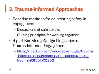 • Describe methods for co-creating safety in
engagement
– Discussions of safe spaces
– Guiding principles for working together
• 4-part KnowledgeNudge blog series on
Trauma-Informed Engagement
– https://medium.com/knowledgenudge/trauma
-informed-engagement-part-1-understanding-
trauma-96f35fb00252
3. Trauma-Informed Approaches
25
 