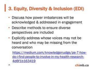 • Discuss how power imbalances will be
acknowledged & addressed in engagement
• Describe methods to ensure diverse
perspectives are included
• Explicitly address whose voices may not be
heard and who may be missing from the
conversation
https://medium.com/knowledgenudge/pe-7-how-
do-i-find-people-to-involve-in-my-health-research-
4d6f1b163419
3. Equity, Diversity & Inclusion (EDI)
26
 