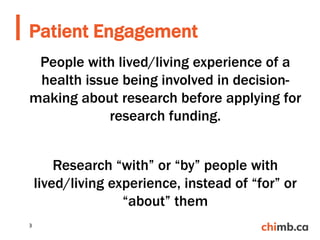 People with lived/living experience of a
health issue being involved in decision-
making about research before applying for
research funding.
Research “with” or “by” people with
lived/living experience, instead of “for” or
“about” them
Patient Engagement
3
 