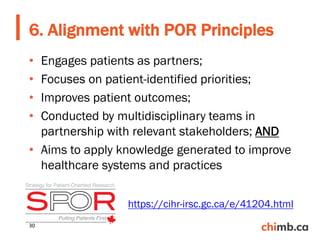 • Engages patients as partners;
• Focuses on patient-identified priorities;
• Improves patient outcomes;
• Conducted by multidisciplinary teams in
partnership with relevant stakeholders; AND
• Aims to apply knowledge generated to improve
healthcare systems and practices
6. Alignment with POR Principles
https://cihr-irsc.gc.ca/e/41204.html
30
 