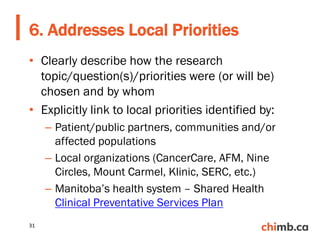 • Clearly describe how the research
topic/question(s)/priorities were (or will be)
chosen and by whom
• Explicitly link to local priorities identified by:
– Patient/public partners, communities and/or
affected populations
– Local organizations (CancerCare, AFM, Nine
Circles, Mount Carmel, Klinic, SERC, etc.)
– Manitoba’s health system – Shared Health
Clinical Preventative Services Plan
6. Addresses Local Priorities
31
 