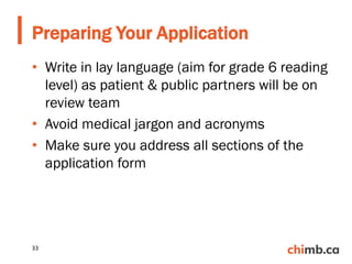 • Write in lay language (aim for grade 6 reading
level) as patient & public partners will be on
review team
• Avoid medical jargon and acronyms
• Make sure you address all sections of the
application form
Preparing Your Application
33
 