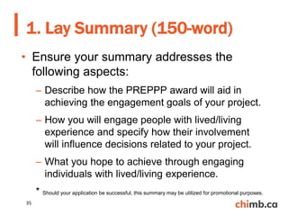 • Ensure your summary addresses the
following aspects:
– Describe how the PREPPP award will aid in
achieving the engagement goals of your project.
– How you will engage people with lived/living
experience and specify how their involvement
will influence decisions related to your project.
– What you hope to achieve through engaging
individuals with lived/living experience.
* Should your application be successful, this summary may be utilized for promotional purposes.
1. Lay Summary (150-word)
35
 